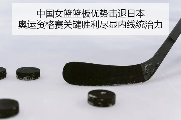 中国女篮篮板优势击退日本 奥运资格赛关键胜利尽显内线统治力